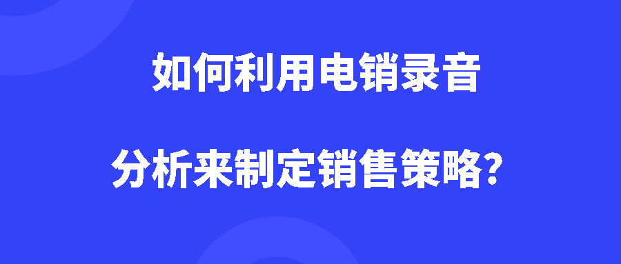 如何利用电销录音分析来制定销售策略? 如何利用电销录音分析来制定销售策略?