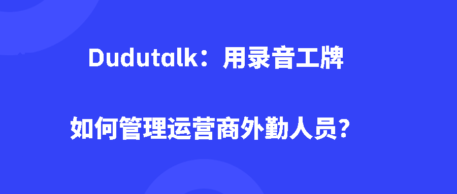 Dudutalk：用录音工牌如何管理运营商外勤人员？