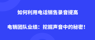 如何利用电话销售录音提高电销团队业绩：挖掘声音中的秘密！