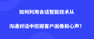 如何利用会话智能技术从沟通对话中挖掘客户画像和心声？
