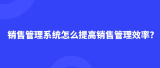 销售管理系统怎么提高销售管理效率？