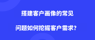 搭建客户画像的常见问题，如何挖掘客户需求？