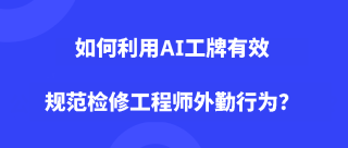 如何利用AI工牌有效规范检修工程师外勤行为？