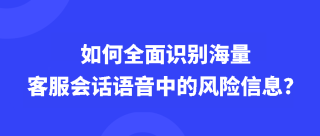 如何全面识别海量客服会话语音中的风险信息？